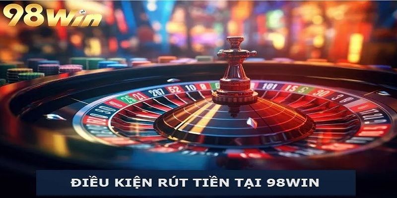 Điều kiện cần đáp ứng để hoàn tất rút tiền 98win